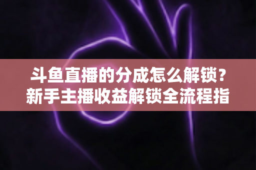 斗鱼直播的分成怎么解锁？新手主播收益解锁全流程指南，快速开启你的赚钱之旅