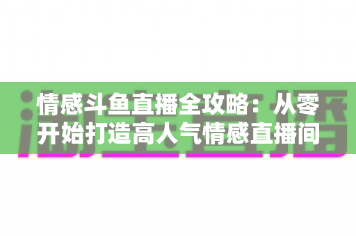情感斗鱼直播全攻略：从零开始打造高人气情感直播间的实战指南