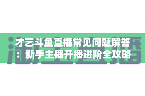 才艺斗鱼直播常见问题解答：新手主播开播进阶全攻略