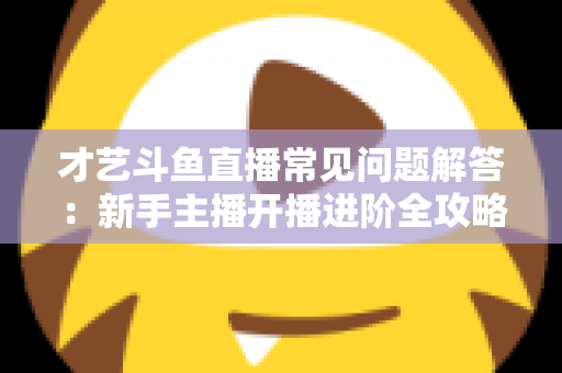 才艺斗鱼直播常见问题解答：新手主播开播进阶全攻略