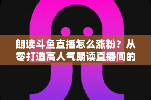 朗读斗鱼直播怎么涨粉？从零打造高人气朗读直播间的全方位实战攻略