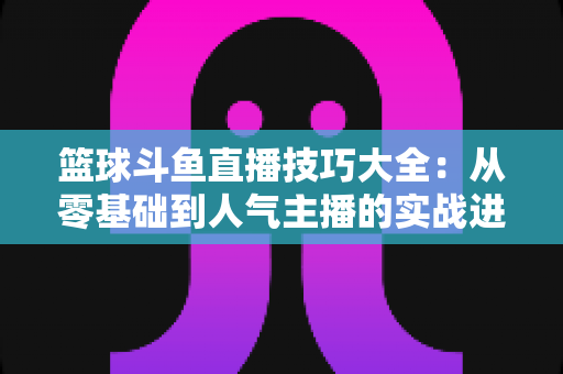 篮球斗鱼直播技巧大全：从零基础到人气主播的实战进阶指南