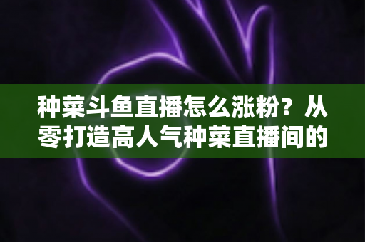 种菜斗鱼直播怎么涨粉?从零打造高人气种菜直播间的实战指南 种菜斗鱼直播怎么涨粉?从零打造高人气种菜直播间的实战指南