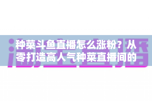 种菜斗鱼直播怎么涨粉?从零打造高人气种菜直播间的实战指南 种菜斗鱼直播怎么涨粉?从零打造高人气种菜直播间的实战指南