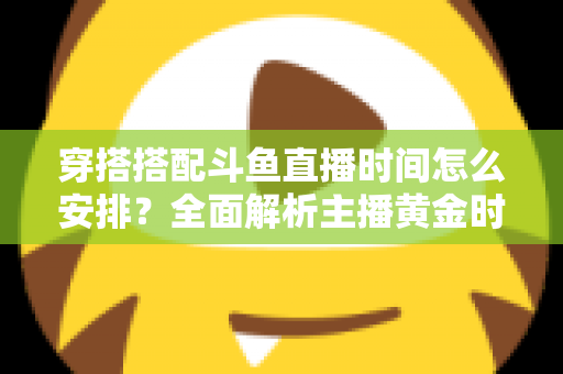 穿搭搭配斗鱼直播时间怎么安排？全面解析主播黄金时段规划与涨粉运营秘籍