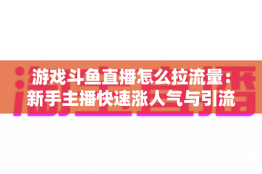 游戏斗鱼直播怎么拉流量：新手主播快速涨人气与引流实战全攻略