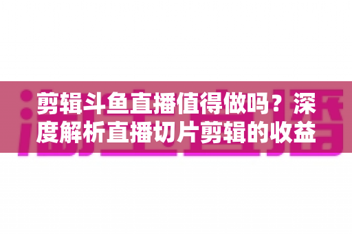 剪辑斗鱼直播值得做吗？深度解析直播切片剪辑的收益、门槛与发展前景
