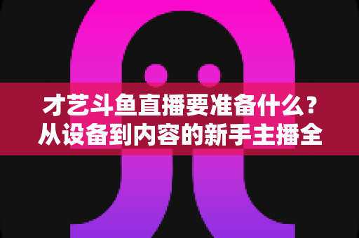 才艺斗鱼直播要准备什么？从设备到内容的新手主播全攻略