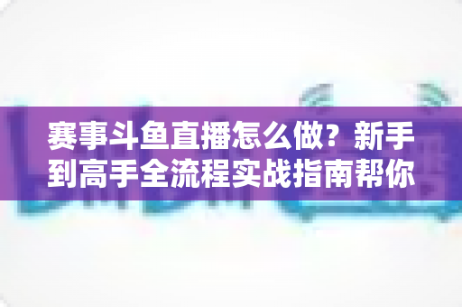 赛事斗鱼直播怎么做?新手到高手全流程实战指南帮你轻松开播 赛事斗鱼直播怎么做?新手到高手全流程实战指南帮你轻松开播