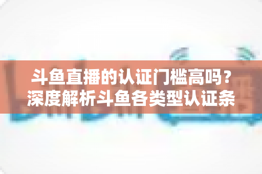 斗鱼直播的认证门槛高吗？深度解析斗鱼各类型认证条件、申请流程与通过技巧