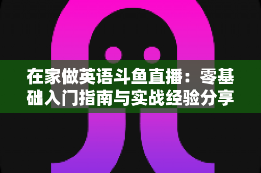 在家做英语斗鱼直播：零基础入门指南与实战经验分享