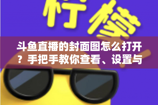 斗鱼直播的封面图怎么打开?手把手教你查看、设置与解决封面显示问题 斗鱼直播的封面图怎么打开?手把手教你查看、设置与解决封面显示问题