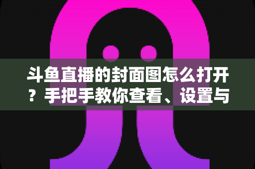 斗鱼直播的封面图怎么打开?手把手教你查看、设置与解决封面显示问题 斗鱼直播的封面图怎么打开?手把手教你查看、设置与解决封面显示问题
