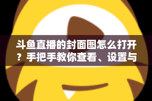 斗鱼直播的封面图怎么打开？手把手教你查看、设置与解决封面显示问题