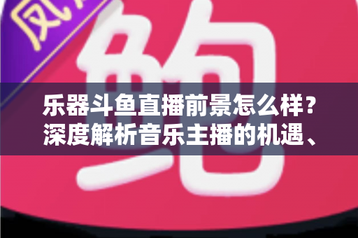 乐器斗鱼直播前景怎么样?深度解析音乐主播的机遇、挑战与变现之道 乐器斗鱼直播前景怎么样?深度解析音乐主播的机遇、挑战与变现之道