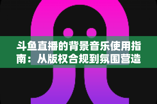 斗鱼直播的背景音乐使用指南：从版权合规到氛围营造的全方位教程