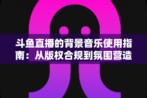 斗鱼直播的背景音乐使用指南：从版权合规到氛围营造的全方位教程