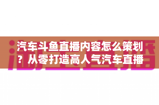 汽车斗鱼直播内容怎么策划？从零打造高人气汽车直播间的全流程实战指南