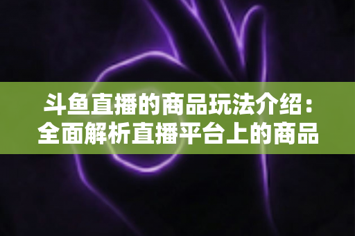斗鱼直播的商品玩法介绍:全面解析直播平台上的商品互动与变现新趋势 斗鱼直播的商品玩法介绍:全面解析直播平台上的商品互动与变现新趋势