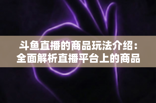 斗鱼直播的商品玩法介绍：全面解析直播平台上的商品互动与变现新趋势