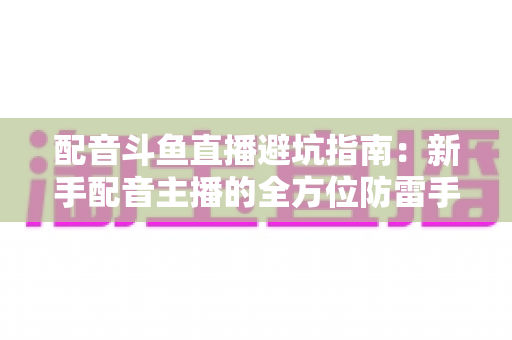 配音斗鱼直播避坑指南:新手配音主播的全方位防雷手册与实战经验分享 配音斗鱼直播避坑指南:新手配音主播的全方位防雷手册与实战经验分享