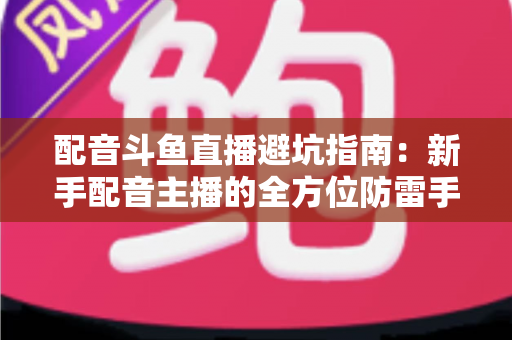 配音斗鱼直播避坑指南：新手配音主播的全方位防雷手册与实战经验分享