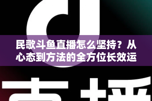 民歌斗鱼直播怎么坚持?从心态到方法的全方位长效运营指南 民歌斗鱼直播怎么坚持?从心态到方法的全方位长效运营指南