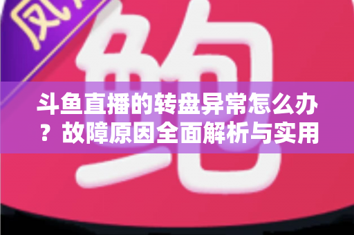 斗鱼直播的转盘异常怎么办？故障原因全面解析与实用解决方法一步到位