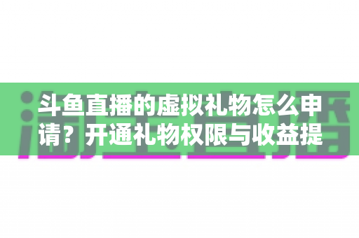 斗鱼直播的虚拟礼物怎么申请?开通礼物权限与收益提现全流程详解 斗鱼直播的虚拟礼物怎么申请?开通礼物权限与收益提现全流程详解