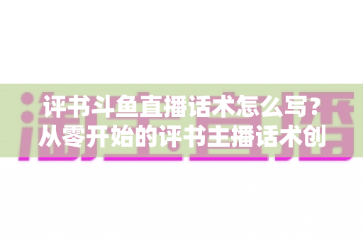 评书斗鱼直播话术怎么写？从零开始的评书主播话术创作全攻略