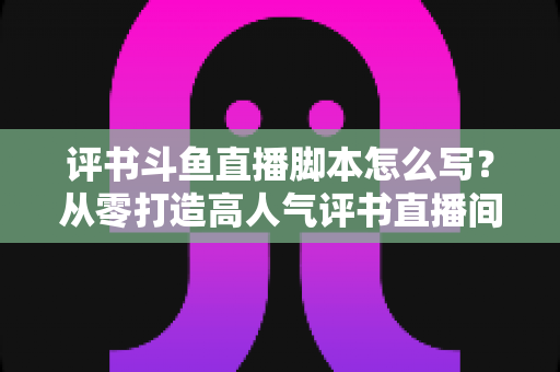 评书斗鱼直播脚本怎么写?从零打造高人气评书直播间的完整脚本创作指南 评书斗鱼直播脚本怎么写?从零打造高人气评书直播间的完整脚本创作指南