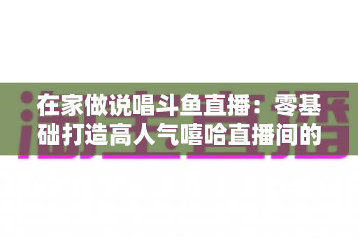 在家做说唱斗鱼直播：零基础打造高人气嘻哈直播间的全方位实战指南