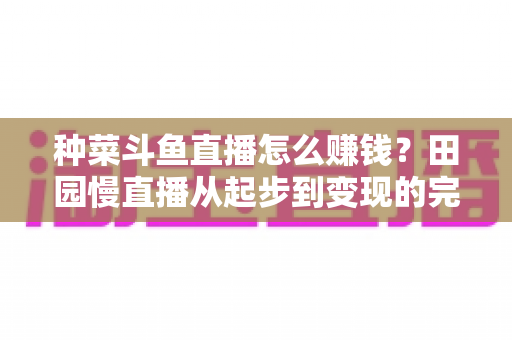 种菜斗鱼直播怎么赚钱?田园慢直播从起步到变现的完整实操攻略 种菜斗鱼直播怎么赚钱?田园慢直播从起步到变现的完整实操攻略