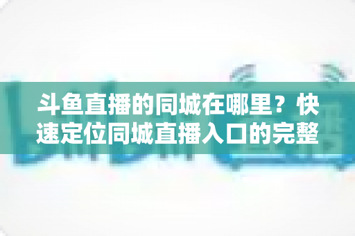 斗鱼直播的同城在哪里?快速定位同城直播入口的完整实操指南 斗鱼直播的同城在哪里?快速定位同城直播入口的完整实操指南