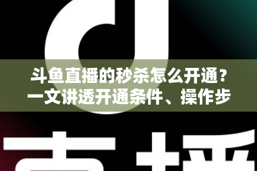斗鱼直播的秒杀怎么开通？一文讲透开通条件、操作步骤与运营技巧