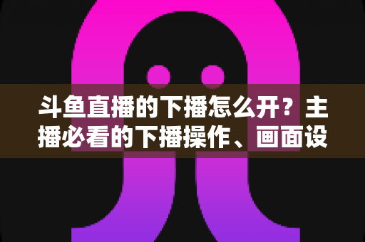 斗鱼直播的下播怎么开?主播必看的下播操作、画面设置与运营全攻略 斗鱼直播的下播怎么开?主播必看的下播操作、画面设置与运营全攻略