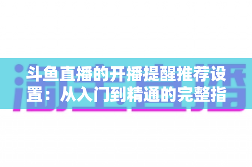 斗鱼直播的开播提醒推荐设置:从入门到精通的完整指南,让你不错过任何一场精彩直播 斗鱼直播的开播提醒推荐设置:从入门到精通的完整指南,让你不错过任何一场精彩直播