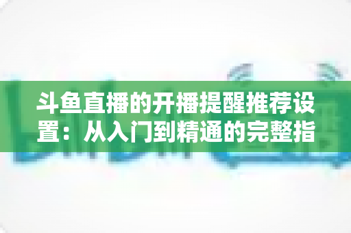 斗鱼直播的开播提醒推荐设置:从入门到精通的完整指南,让你不错过任何一场精彩直播 斗鱼直播的开播提醒推荐设置:从入门到精通的完整指南,让你不错过任何一场精彩直播