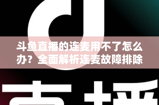 斗鱼直播的连麦用不了怎么办？全面解析连麦故障排除指南与实用解决方案