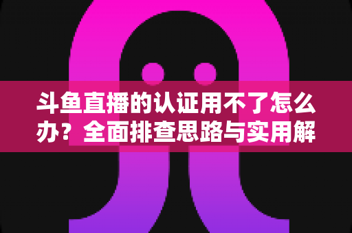 斗鱼直播的认证用不了怎么办？全面排查思路与实用解决方案一览