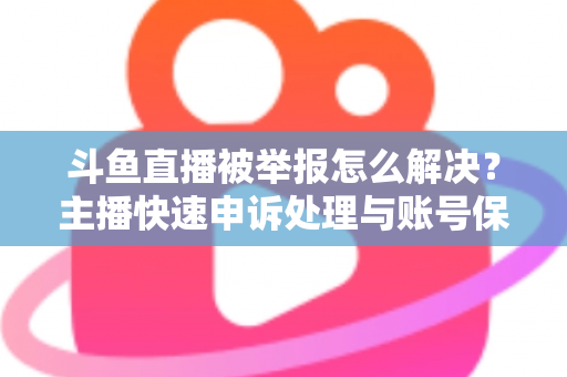 斗鱼直播被举报怎么解决？主播快速申诉处理与账号保护全攻略