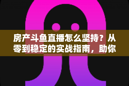 房产斗鱼直播怎么坚持?从零到稳定的实战指南,助你打造长期有效的房产营销直播间 房产斗鱼直播怎么坚持?从零到稳定的实战指南,助你打造长期有效的房产营销直播间