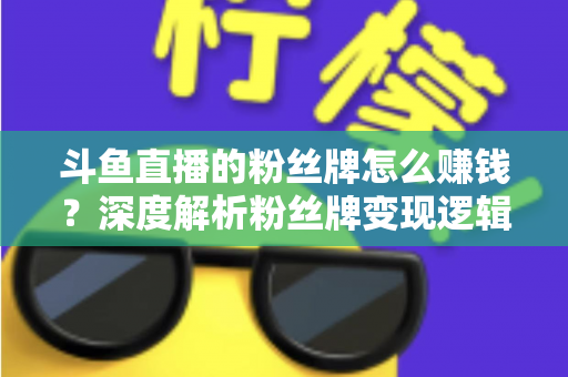 斗鱼直播的粉丝牌怎么赚钱?深度解析粉丝牌变现逻辑与主播运营实战全攻略 斗鱼直播的粉丝牌怎么赚钱?深度解析粉丝牌变现逻辑与主播运营实战全攻略
