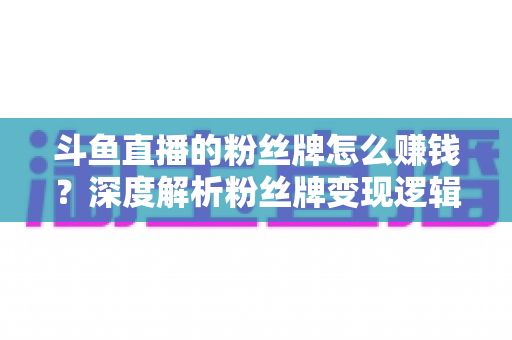 斗鱼直播的粉丝牌怎么赚钱?深度解析粉丝牌变现逻辑与主播运营实战全攻略 斗鱼直播的粉丝牌怎么赚钱?深度解析粉丝牌变现逻辑与主播运营实战全攻略