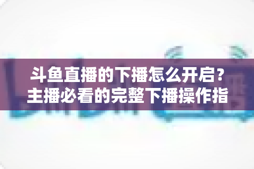 斗鱼直播的下播怎么开启？主播必看的完整下播操作指南与实用技巧