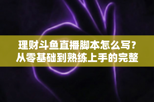 理财斗鱼直播脚本怎么写？从零基础到熟练上手的完整实操指南