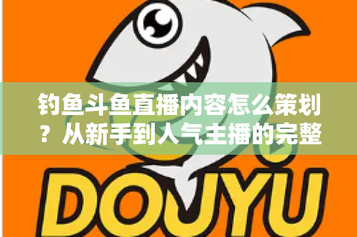 钓鱼斗鱼直播内容怎么策划?从新手到人气主播的完整内容策划指南 钓鱼斗鱼直播内容怎么策划?从新手到人气主播的完整内容策划指南