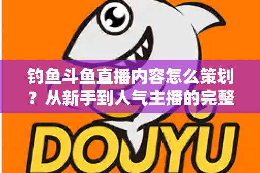 钓鱼斗鱼直播内容怎么策划？从新手到人气主播的完整内容策划指南