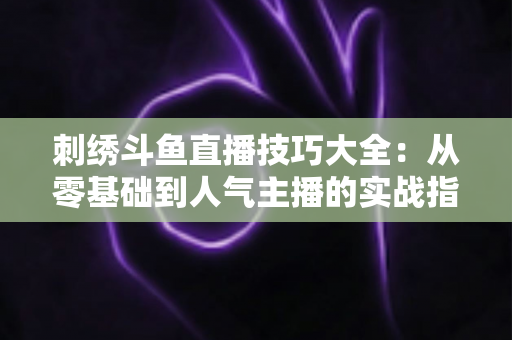刺绣斗鱼直播技巧大全：从零基础到人气主播的实战指南