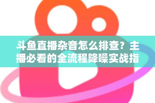 斗鱼直播杂音怎么排查?主播必看的全流程降噪实战指南 斗鱼直播杂音怎么排查?主播必看的全流程降噪实战指南